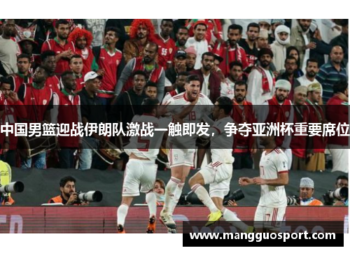 中国男篮迎战伊朗队激战一触即发，争夺亚洲杯重要席位