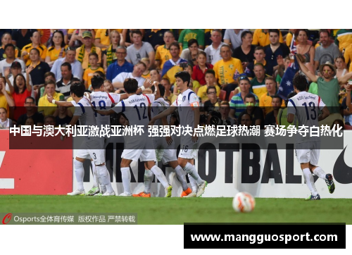 中国与澳大利亚激战亚洲杯 强强对决点燃足球热潮 赛场争夺白热化